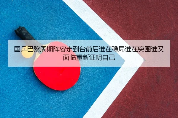 国乒巴黎周期阵容走到台前后谁在稳局谁在突围谁又面临重新证明自己